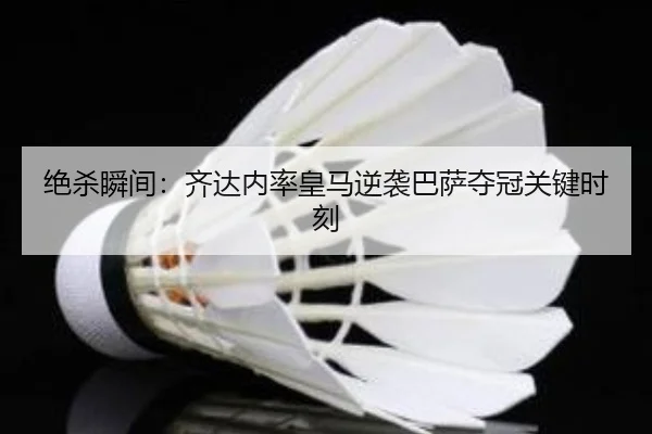 绝杀瞬间：齐达内率皇马逆袭巴萨夺冠关键时刻